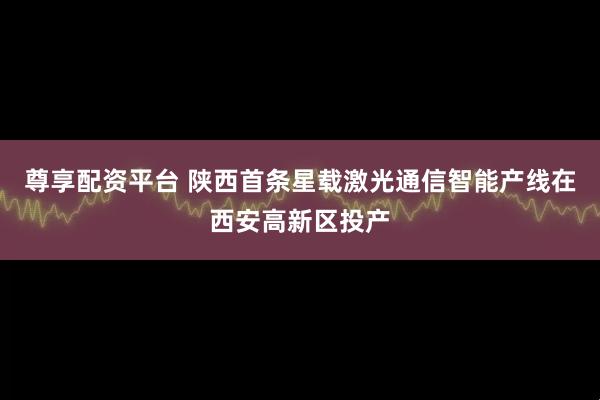 尊享配资平台 陕西首条星载激光通信智能产线在西安高新区投产