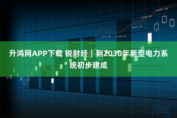升鸿网APP下载 锐财经｜到2030年新型电力系统初步建成