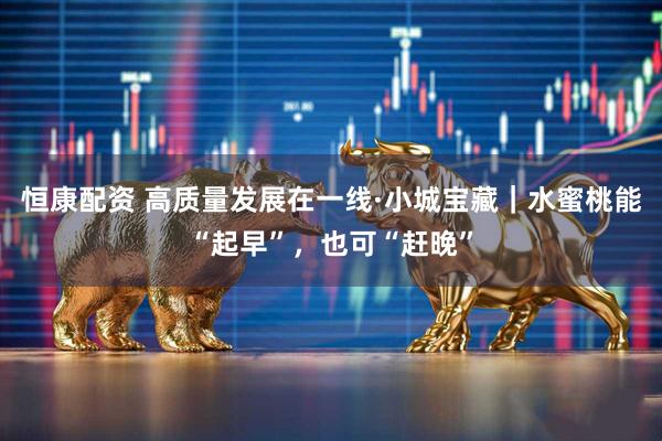 恒康配资 高质量发展在一线·小城宝藏｜水蜜桃能“起早”，也可“赶晚”