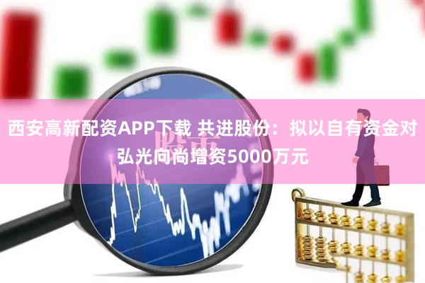 西安高新配资APP下载 共进股份：拟以自有资金对弘光向尚增资5000万元