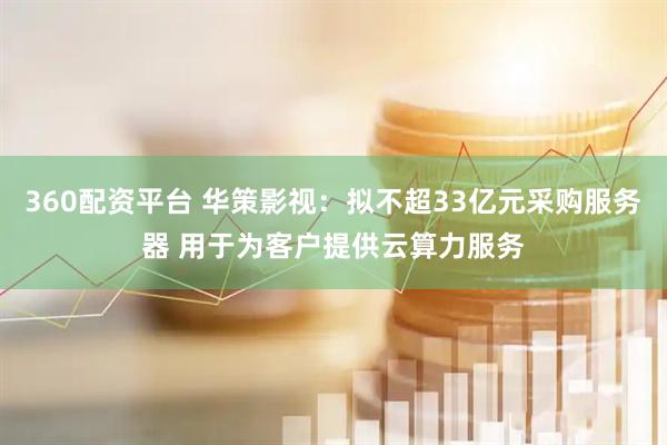 360配资平台 华策影视：拟不超33亿元采购服务器 用于为客户提供云算力服务