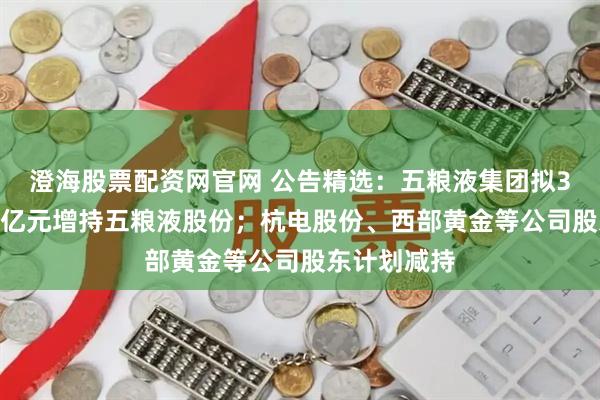 澄海股票配资网官网 公告精选：五粮液集团拟30亿元至50亿元增持五粮液股份；杭电股份、西部黄金等公司股东计划减持