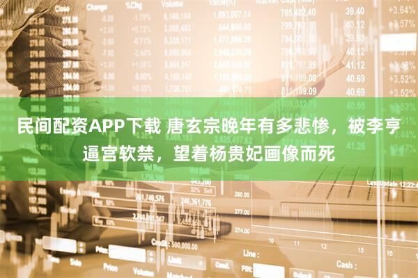 民间配资APP下载 唐玄宗晚年有多悲惨，被李亨逼宫软禁，望着杨贵妃画像而死
