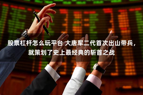 股票杠杆怎么玩平台 大唐军二代首次出山带兵，就策划了史上最经典的斩首之战