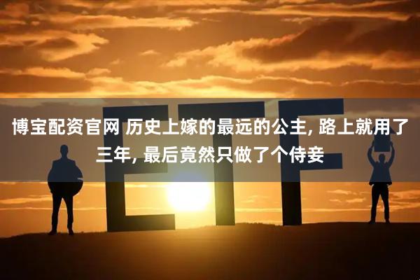 博宝配资官网 历史上嫁的最远的公主, 路上就用了三年, 最后竟然只做了个侍妾