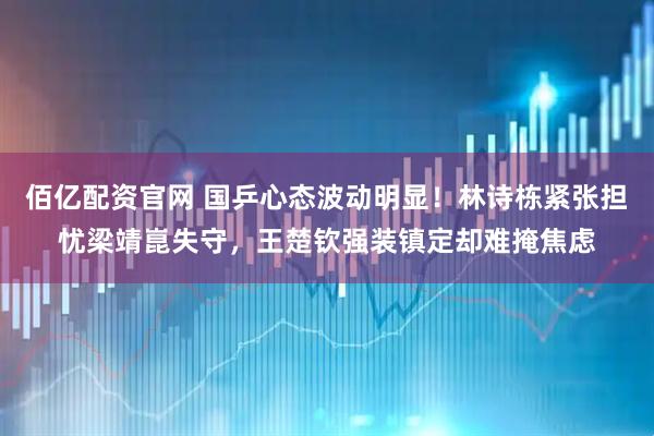 佰亿配资官网 国乒心态波动明显！林诗栋紧张担忧梁靖崑失守，王楚钦强装镇定却难掩焦虑