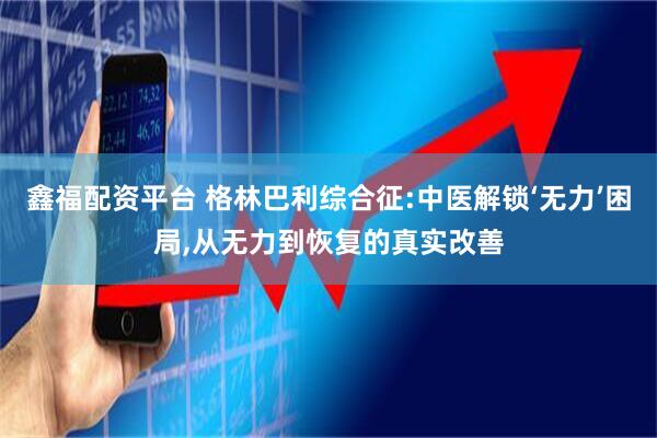 鑫福配资平台 格林巴利综合征:中医解锁‘无力’困局,从无力到恢复的真实改善