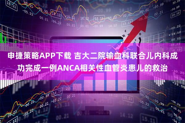 申捷策略APP下载 吉大二院输血科联合儿内科成功完成一例ANCA相关性血管炎患儿的救治