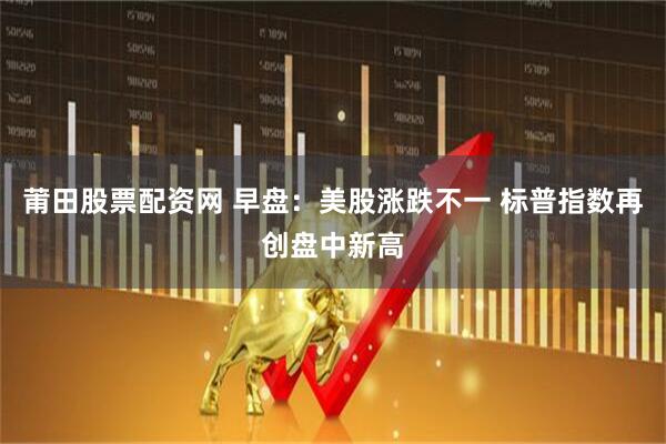 莆田股票配资网 早盘：美股涨跌不一 标普指数再创盘中新高