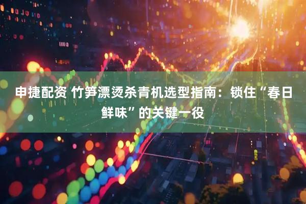 申捷配资 竹笋漂烫杀青机选型指南:锁住“春日鲜味”的关键一役