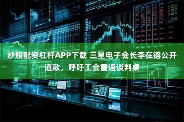 炒股配资杠杆APP下载 三星电子会长李在镕公开道歉，呼吁工会重返谈判桌