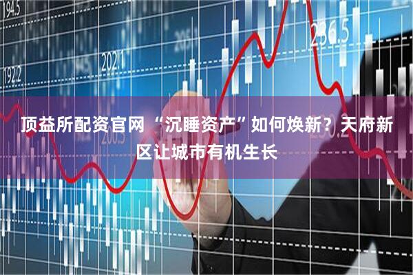 顶益所配资官网 “沉睡资产”如何焕新？天府新区让城市有机生长
