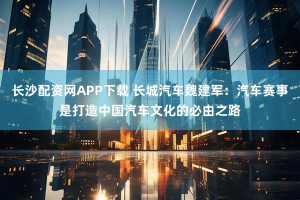 长沙配资网APP下载 长城汽车魏建军：汽车赛事是打造中国汽车文化的必由之路