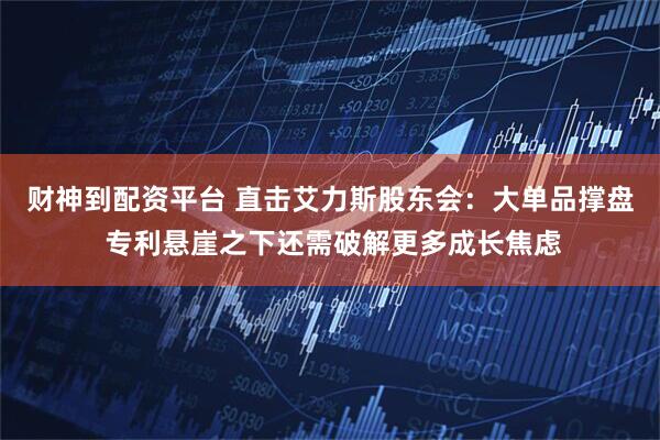 财神到配资平台 直击艾力斯股东会：大单品撑盘 专利悬崖之下还需破解更多成长焦虑