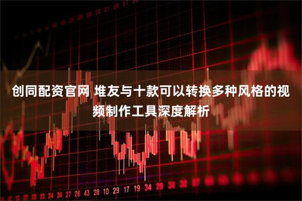创同配资官网 堆友与十款可以转换多种风格的视频制作工具深度解析