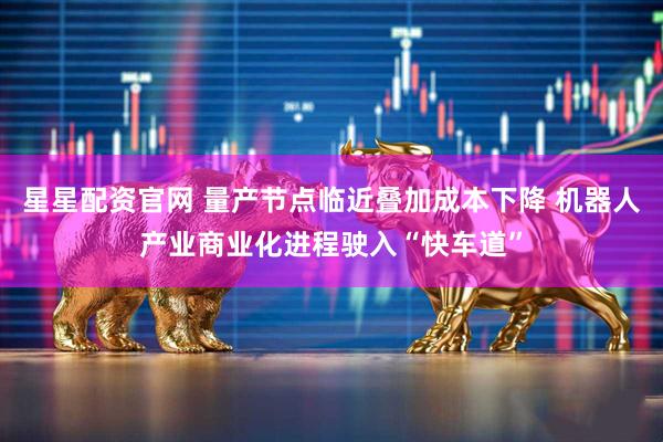 星星配资官网 量产节点临近叠加成本下降 机器人产业商业化进程驶入“快车道”