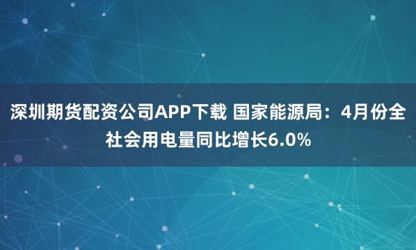 深圳期货配资公司APP下载 国家能源局：4月份全社会用电量同比增长6.0%