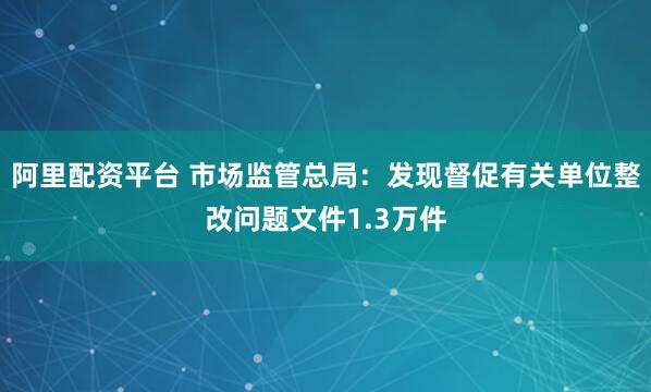 阿里配资平台 市场监管总局：发现督促有关单位整改问题文件1.3万件