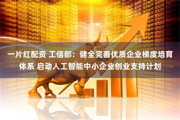 一片红配资 工信部：健全完善优质企业梯度培育体系 启动人工智能中小企业创业支持计划
