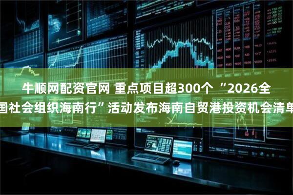 牛顺网配资官网 重点项目超300个 “2026全国社会组织海南行”活动发布海南自贸港投资机会清单